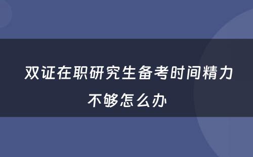  双证在职研究生备考时间精力不够怎么办