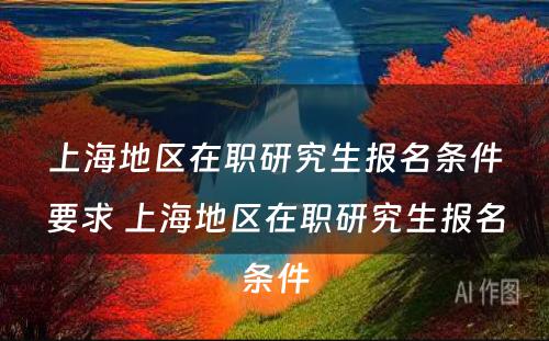上海地区在职研究生报名条件要求 上海地区在职研究生报名条件