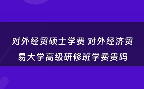 对外经贸硕士学费 对外经济贸易大学高级研修班学费贵吗