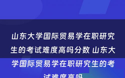 山东大学国际贸易学在职研究生的考试难度高吗分数 山东大学国际贸易学在职研究生的考试难度高吗