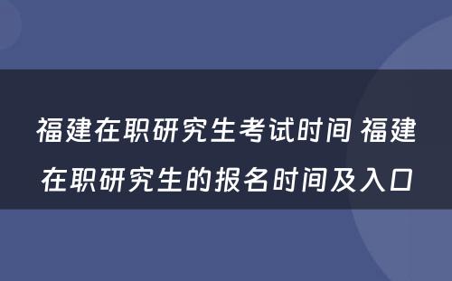 福建在职研究生考试时间 福建在职研究生的报名时间及入口