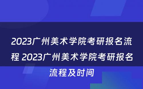 2023广州美术学院考研报名流程 2023广州美术学院考研报名流程及时间
