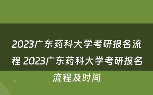 2023广东药科大学考研报名流程 2023广东药科大学考研报名流程及时间