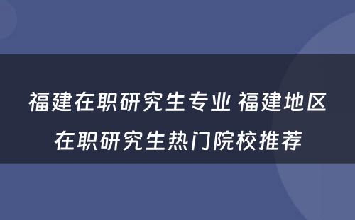 福建在职研究生专业 福建地区在职研究生热门院校推荐