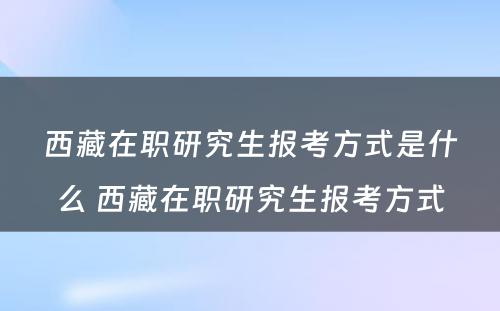 西藏在职研究生报考方式是什么 西藏在职研究生报考方式