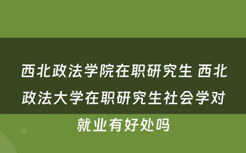 西北政法学院在职研究生 西北政法大学在职研究生社会学对就业有好处吗