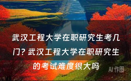 武汉工程大学在职研究生考几门? 武汉工程大学在职研究生的考试难度很大吗