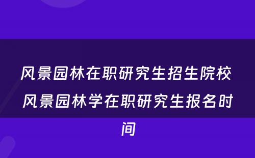 风景园林在职研究生招生院校 风景园林学在职研究生报名时间