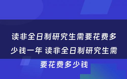 读非全日制研究生需要花费多少钱一年 读非全日制研究生需要花费多少钱