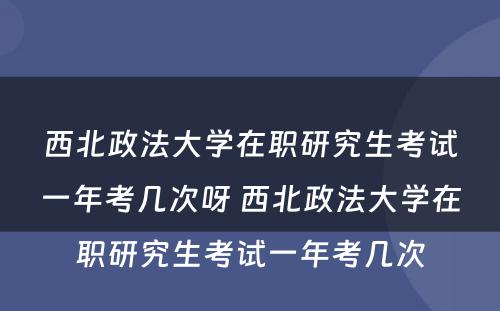 西北政法大学在职研究生考试一年考几次呀 西北政法大学在职研究生考试一年考几次