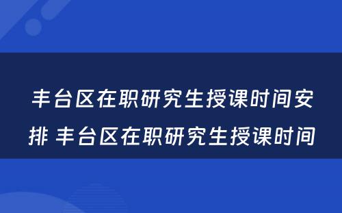 丰台区在职研究生授课时间安排 丰台区在职研究生授课时间