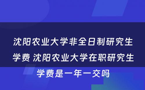 沈阳农业大学非全日制研究生学费 沈阳农业大学在职研究生学费是一年一交吗