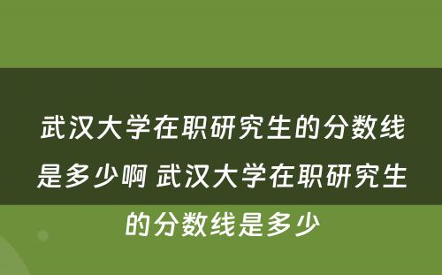 武汉大学在职研究生的分数线是多少啊 武汉大学在职研究生的分数线是多少