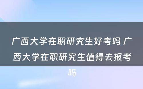 广西大学在职研究生好考吗 广西大学在职研究生值得去报考吗