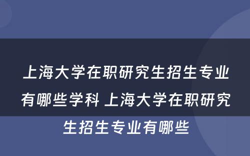 上海大学在职研究生招生专业有哪些学科 上海大学在职研究生招生专业有哪些