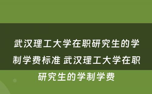 武汉理工大学在职研究生的学制学费标准 武汉理工大学在职研究生的学制学费