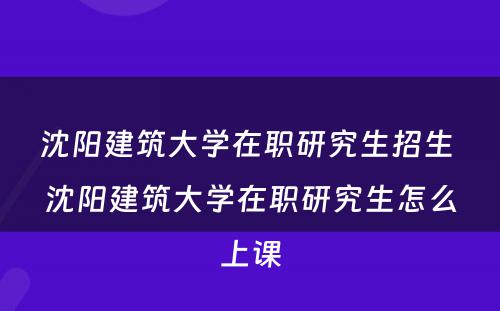 沈阳建筑大学在职研究生招生 沈阳建筑大学在职研究生怎么上课