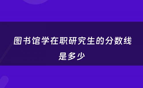  图书馆学在职研究生的分数线是多少