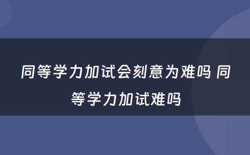 同等学力加试会刻意为难吗 同等学力加试难吗