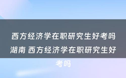 西方经济学在职研究生好考吗湖南 西方经济学在职研究生好考吗