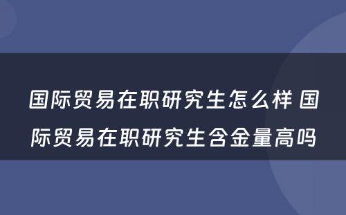 国际贸易在职研究生怎么样 国际贸易在职研究生含金量高吗