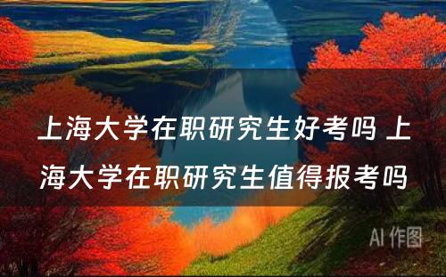 上海大学在职研究生好考吗 上海大学在职研究生值得报考吗