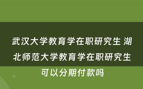 武汉大学教育学在职研究生 湖北师范大学教育学在职研究生可以分期付款吗