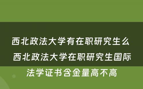 西北政法大学有在职研究生么 西北政法大学在职研究生国际法学证书含金量高不高