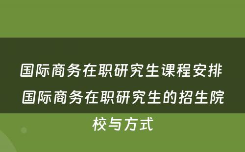 国际商务在职研究生课程安排 国际商务在职研究生的招生院校与方式