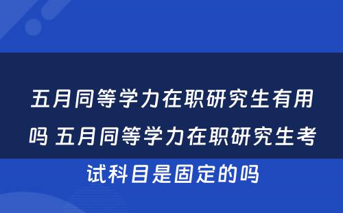 五月同等学力在职研究生有用吗 五月同等学力在职研究生考试科目是固定的吗