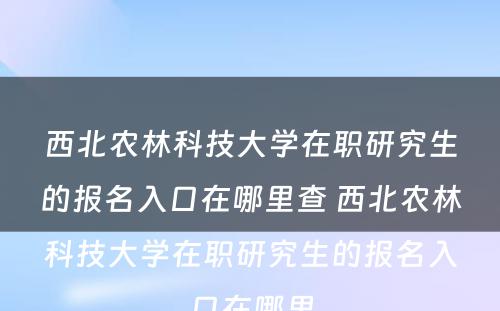 西北农林科技大学在职研究生的报名入口在哪里查 西北农林科技大学在职研究生的报名入口在哪里