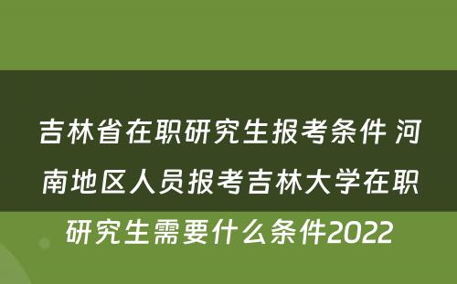 吉林省在职研究生报考条件 河南地区人员报考吉林大学在职研究生需要什么条件2022