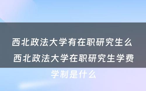 西北政法大学有在职研究生么 西北政法大学在职研究生学费学制是什么