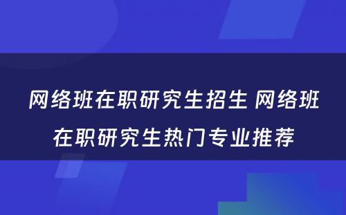 网络班在职研究生招生 网络班在职研究生热门专业推荐