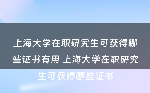 上海大学在职研究生可获得哪些证书有用 上海大学在职研究生可获得哪些证书