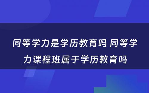 同等学力是学历教育吗 同等学力课程班属于学历教育吗