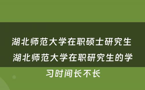 湖北师范大学在职硕士研究生 湖北师范大学在职研究生的学习时间长不长