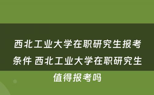 西北工业大学在职研究生报考条件 西北工业大学在职研究生值得报考吗