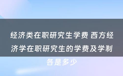 经济类在职研究生学费 西方经济学在职研究生的学费及学制各是多少