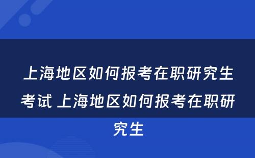 上海地区如何报考在职研究生考试 上海地区如何报考在职研究生