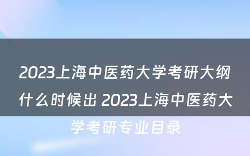 2023上海中医药大学考研大纲什么时候出 2023上海中医药大学考研专业目录