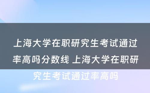 上海大学在职研究生考试通过率高吗分数线 上海大学在职研究生考试通过率高吗