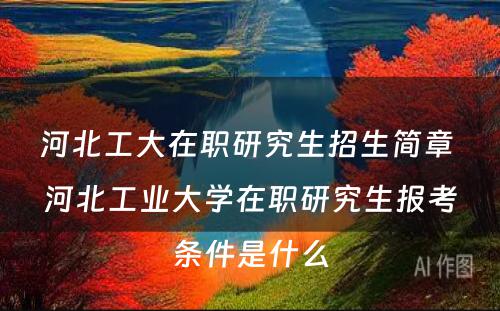 河北工大在职研究生招生简章 河北工业大学在职研究生报考条件是什么