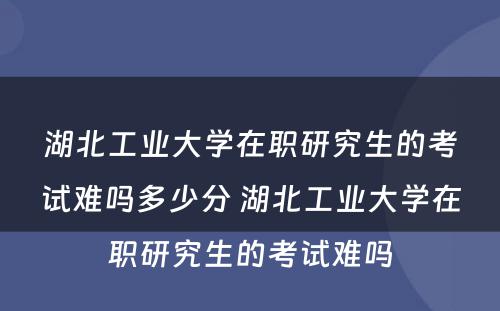 湖北工业大学在职研究生的考试难吗多少分 湖北工业大学在职研究生的考试难吗