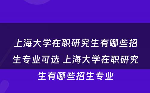 上海大学在职研究生有哪些招生专业可选 上海大学在职研究生有哪些招生专业