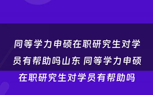 同等学力申硕在职研究生对学员有帮助吗山东 同等学力申硕在职研究生对学员有帮助吗