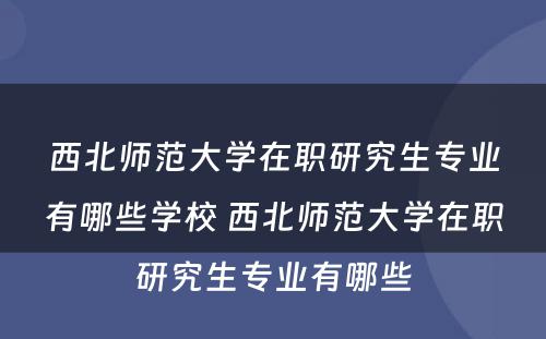 西北师范大学在职研究生专业有哪些学校 西北师范大学在职研究生专业有哪些