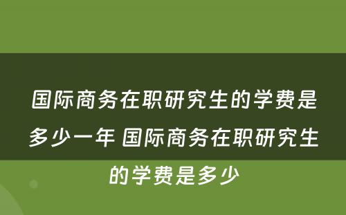 国际商务在职研究生的学费是多少一年 国际商务在职研究生的学费是多少