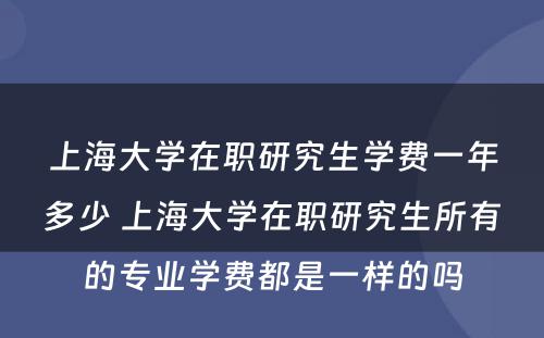 上海大学在职研究生学费一年多少 上海大学在职研究生所有的专业学费都是一样的吗