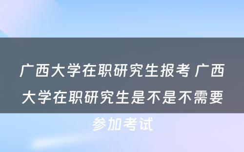 广西大学在职研究生报考 广西大学在职研究生是不是不需要参加考试